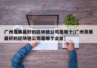 广州发展最好的区块链公司是哪个[广州发展最好的区块链公司是哪个企业]